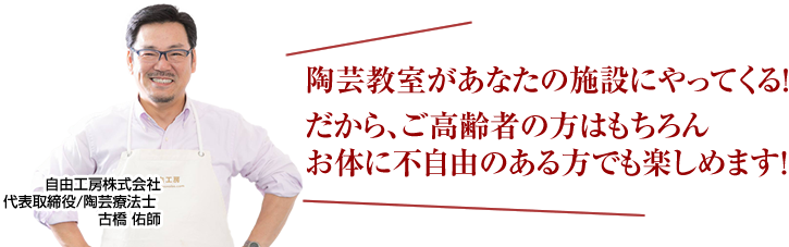 
	陶芸教室があなたの施設にやってくる！
	だから、ご高齢者の方はもちろん
	お体に不自由のある方でも楽しめます！
	